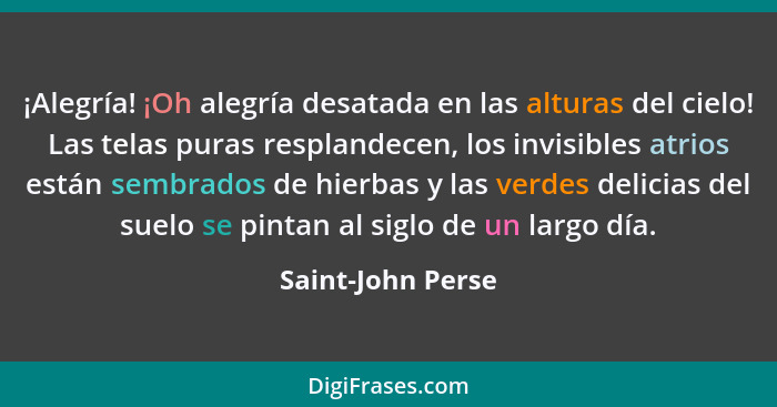 ¡Alegría! ¡Oh alegría desatada en las alturas del cielo! Las telas puras resplandecen, los invisibles atrios están sembrados de hie... - Saint-John Perse