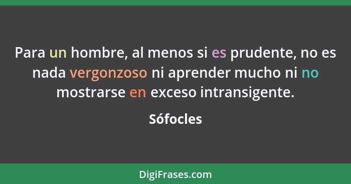 Para un hombre, al menos si es prudente, no es nada vergonzoso ni aprender mucho ni no mostrarse en exceso intransigente.... - Sófocles