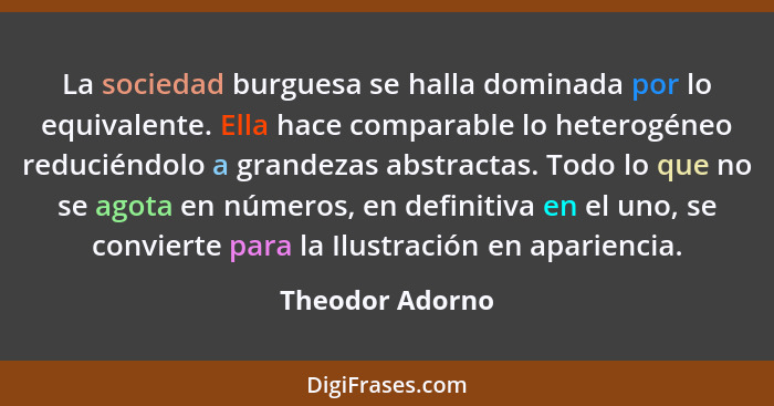 La sociedad burguesa se halla dominada por lo equivalente. Ella hace comparable lo heterogéneo reduciéndolo a grandezas abstractas. T... - Theodor Adorno