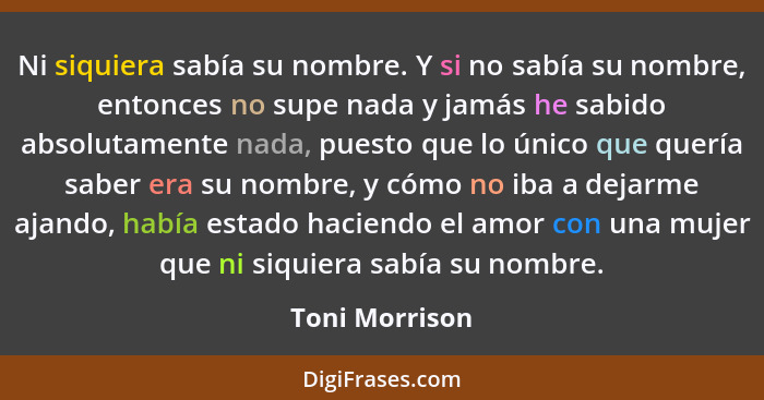 Ni siquiera sabía su nombre. Y si no sabía su nombre, entonces no supe nada y jamás he sabido absolutamente nada, puesto que lo único... - Toni Morrison