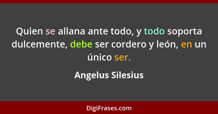 Quien se allana ante todo, y todo soporta dulcemente, debe ser cordero y león, en un único ser.... - Angelus Silesius