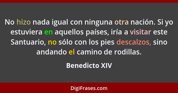 No hizo nada igual con ninguna otra nación. Si yo estuviera en aquellos países, iría a visitar este Santuario, no sólo con los pies de... - Benedicto XIV