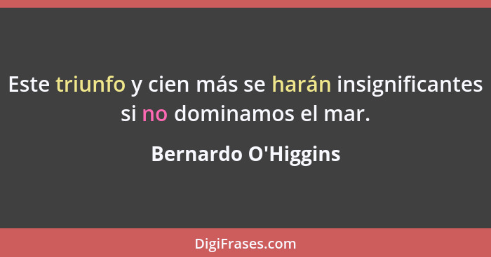 Este triunfo y cien más se harán insignificantes si no dominamos el mar.... - Bernardo O'Higgins