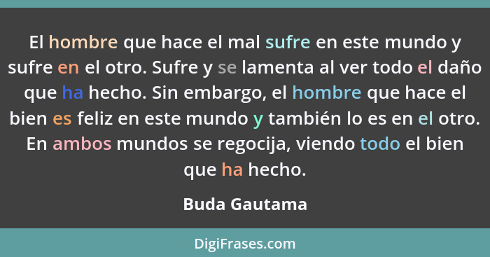 El hombre que hace el mal sufre en este mundo y sufre en el otro. Sufre y se lamenta al ver todo el daño que ha hecho. Sin embargo, el... - Buda Gautama