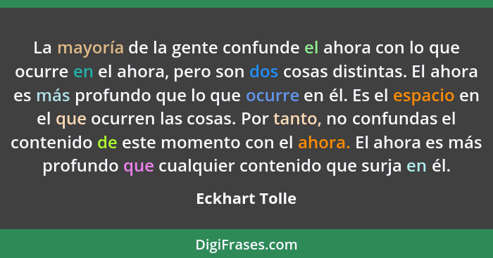 La mayoría de la gente confunde el ahora con lo que ocurre en el ahora, pero son dos cosas distintas. El ahora es más profundo que lo... - Eckhart Tolle