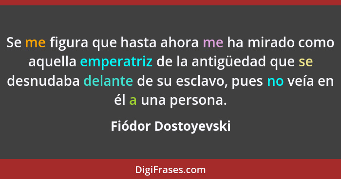 Se me figura que hasta ahora me ha mirado como aquella emperatriz de la antigüedad que se desnudaba delante de su esclavo, pues n... - Fiódor Dostoyevski