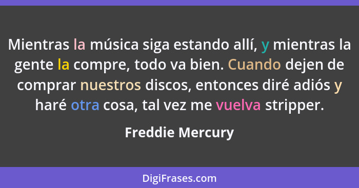 Mientras la música siga estando allí, y mientras la gente la compre, todo va bien. Cuando dejen de comprar nuestros discos, entonces... - Freddie Mercury