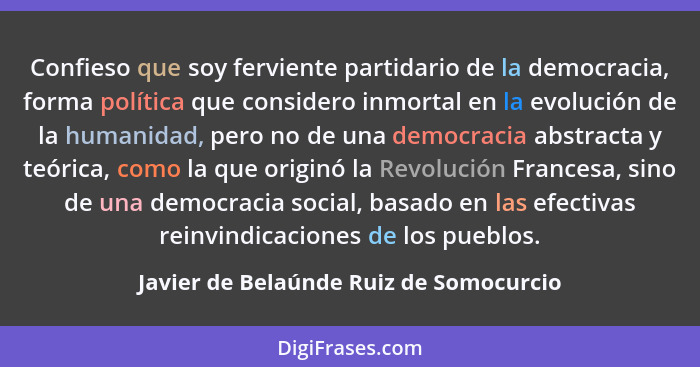 Confieso que soy ferviente partidario de la democracia, forma política que considero inmortal en la evolución... - Javier de Belaúnde Ruiz de Somocurcio