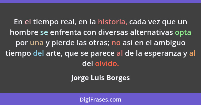 En el tiempo real, en la historia, cada vez que un hombre se enfrenta con diversas alternativas opta por una y pierde las otras; n... - Jorge Luis Borges