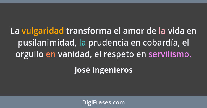 La vulgaridad transforma el amor de la vida en pusilanimidad, la prudencia en cobardía, el orgullo en vanidad, el respeto en servili... - José Ingenieros