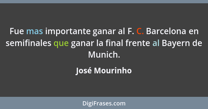 Fue mas importante ganar al F. C. Barcelona en semifinales que ganar la final frente al Bayern de Munich.... - José Mourinho