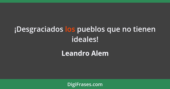 ¡Desgraciados los pueblos que no tienen ideales!... - Leandro Alem