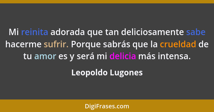 Mi reinita adorada que tan deliciosamente sabe hacerme sufrir. Porque sabrás que la crueldad de tu amor es y será mi delicia más in... - Leopoldo Lugones