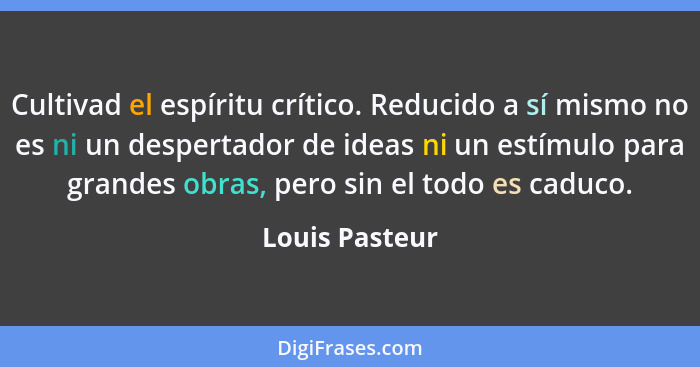 Cultivad el espíritu crítico. Reducido a sí mismo no es ni un despertador de ideas ni un estímulo para grandes obras, pero sin el todo... - Louis Pasteur