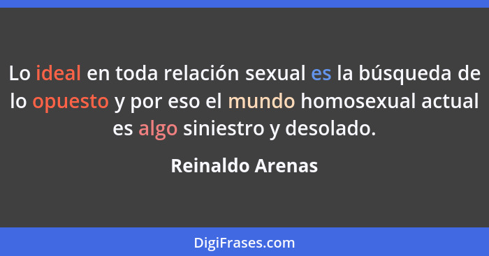 Lo ideal en toda relación sexual es la búsqueda de lo opuesto y por eso el mundo homosexual actual es algo siniestro y desolado.... - Reinaldo Arenas