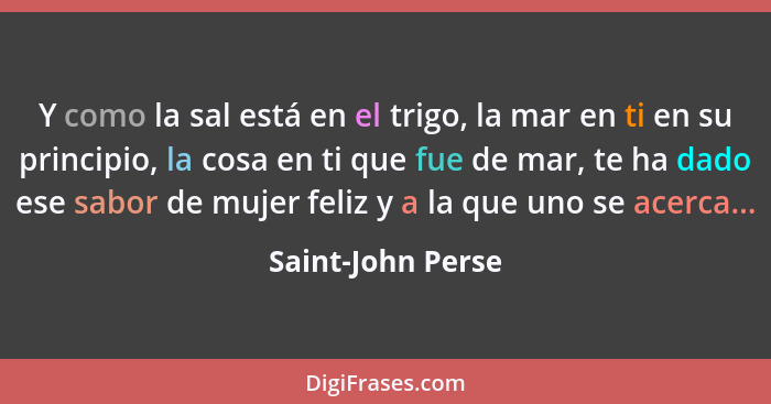 Y como la sal está en el trigo, la mar en ti en su principio, la cosa en ti que fue de mar, te ha dado ese sabor de mujer feliz y a... - Saint-John Perse