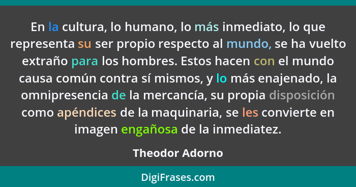 En la cultura, lo humano, lo más inmediato, lo que representa su ser propio respecto al mundo, se ha vuelto extraño para los hombres.... - Theodor Adorno