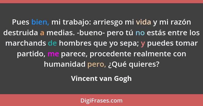 Pues bien, mi trabajo: arriesgo mi vida y mi razón destruida a medias. -bueno- pero tú no estás entre los marchands de hombres que... - Vincent van Gogh