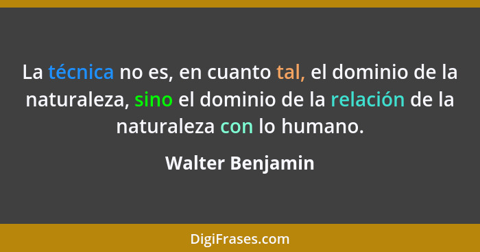 La técnica no es, en cuanto tal, el dominio de la naturaleza, sino el dominio de la relación de la naturaleza con lo humano.... - Walter Benjamin