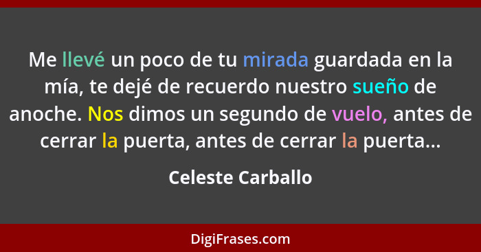 Me llevé un poco de tu mirada guardada en la mía, te dejé de recuerdo nuestro sueño de anoche. Nos dimos un segundo de vuelo, antes... - Celeste Carballo