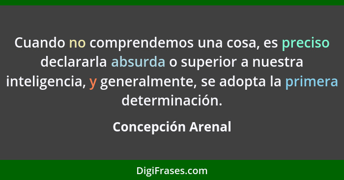 Cuando no comprendemos una cosa, es preciso declararla absurda o superior a nuestra inteligencia, y generalmente, se adopta la pri... - Concepción Arenal