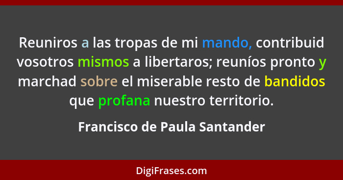 Reuniros a las tropas de mi mando, contribuid vosotros mismos a libertaros; reuníos pronto y marchad sobre el miserable... - Francisco de Paula Santander