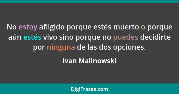 No estoy afligido porque estés muerto o porque aún estés vivo sino porque no puedes decidirte por ninguna de las dos opciones.... - Ivan Malinowski