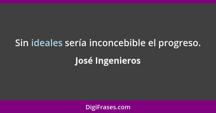 Sin ideales sería inconcebible el progreso.... - José Ingenieros