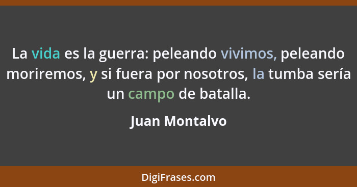 La vida es la guerra: peleando vivimos, peleando moriremos, y si fuera por nosotros, la tumba sería un campo de batalla.... - Juan Montalvo