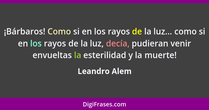 ¡Bárbaros! Como si en los rayos de la luz... como si en los rayos de la luz, decía, pudieran venir envueltas la esterilidad y la muerte... - Leandro Alem