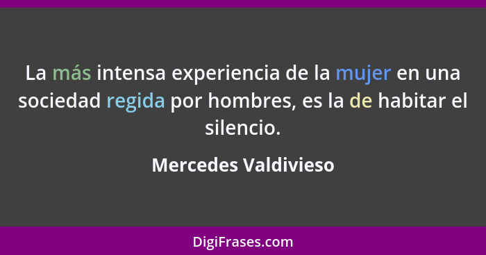La más intensa experiencia de la mujer en una sociedad regida por hombres, es la de habitar el silencio.... - Mercedes Valdivieso