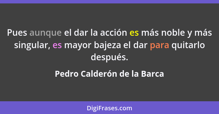 Pues aunque el dar la acción es más noble y más singular, es mayor bajeza el dar para quitarlo después.... - Pedro Calderón de la Barca