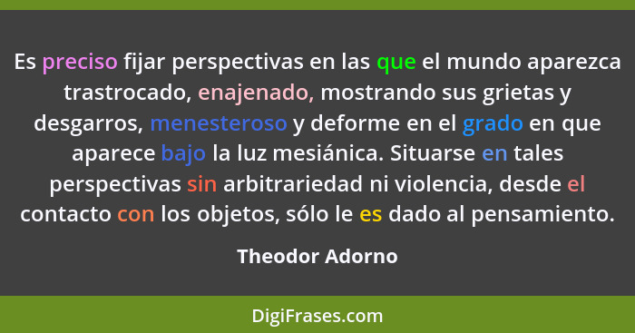 Es preciso fijar perspectivas en las que el mundo aparezca trastrocado, enajenado, mostrando sus grietas y desgarros, menesteroso y d... - Theodor Adorno