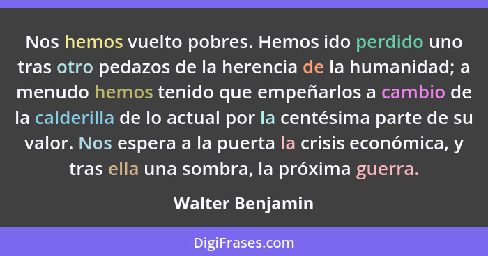 Nos hemos vuelto pobres. Hemos ido perdido uno tras otro pedazos de la herencia de la humanidad; a menudo hemos tenido que empeñarlo... - Walter Benjamin