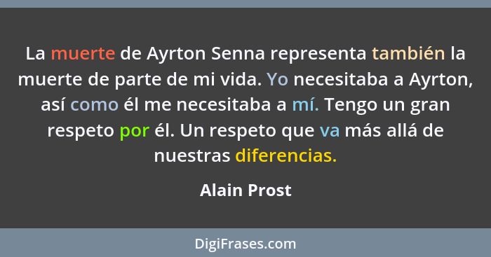 La muerte de Ayrton Senna representa también la muerte de parte de mi vida. Yo necesitaba a Ayrton, así como él me necesitaba a mí. Teng... - Alain Prost