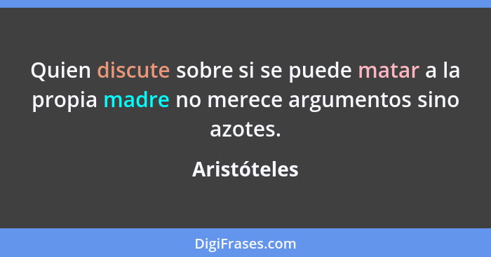 Quien discute sobre si se puede matar a la propia madre no merece argumentos sino azotes.... - Aristóteles