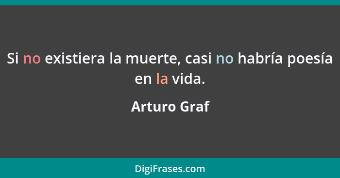 Si no existiera la muerte, casi no habría poesía en la vida.... - Arturo Graf