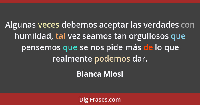 Algunas veces debemos aceptar las verdades con humildad, tal vez seamos tan orgullosos que pensemos que se nos pide más de lo que realm... - Blanca Miosi