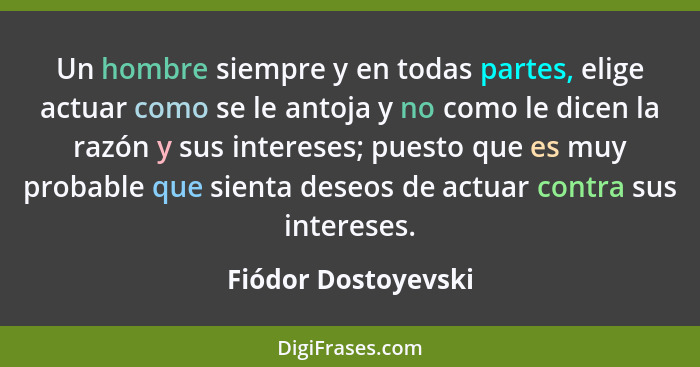 Un hombre siempre y en todas partes, elige actuar como se le antoja y no como le dicen la razón y sus intereses; puesto que es mu... - Fiódor Dostoyevski