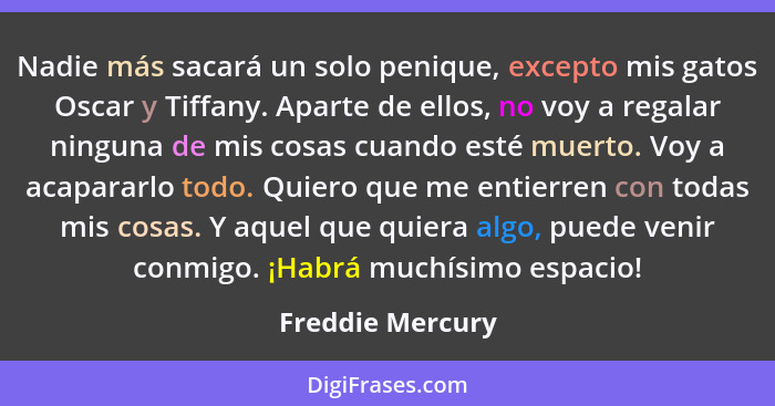 Nadie más sacará un solo penique, excepto mis gatos Oscar y Tiffany. Aparte de ellos, no voy a regalar ninguna de mis cosas cuando e... - Freddie Mercury