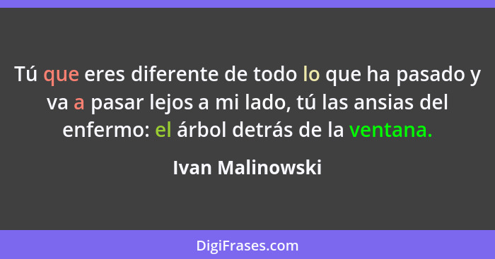 Tú que eres diferente de todo lo que ha pasado y va a pasar lejos a mi lado, tú las ansias del enfermo: el árbol detrás de la ventan... - Ivan Malinowski