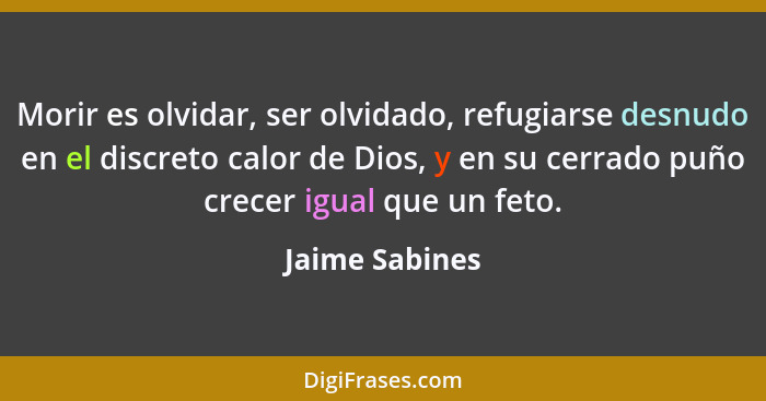 Morir es olvidar, ser olvidado, refugiarse desnudo en el discreto calor de Dios, y en su cerrado puño crecer igual que un feto.... - Jaime Sabines