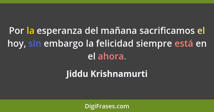 Por la esperanza del mañana sacrificamos el hoy, sin embargo la felicidad siempre está en el ahora.... - Jiddu Krishnamurti