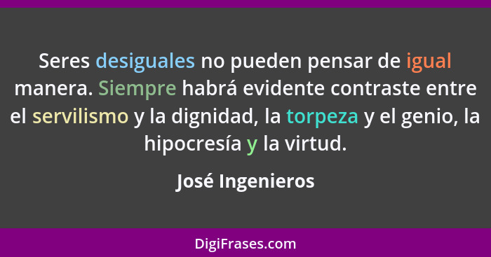 Seres desiguales no pueden pensar de igual manera. Siempre habrá evidente contraste entre el servilismo y la dignidad, la torpeza y... - José Ingenieros