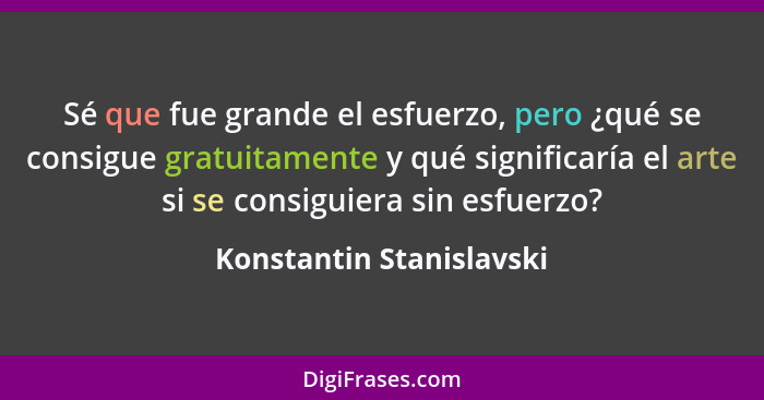 Sé que fue grande el esfuerzo, pero ¿qué se consigue gratuitamente y qué significaría el arte si se consiguiera sin esfuerzo... - Konstantin Stanislavski
