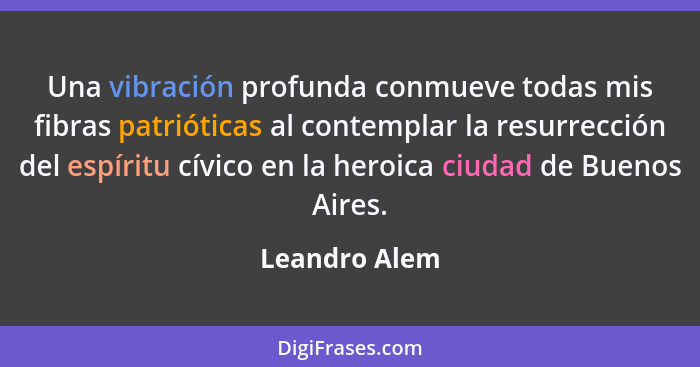 Una vibración profunda conmueve todas mis fibras patrióticas al contemplar la resurrección del espíritu cívico en la heroica ciudad de... - Leandro Alem