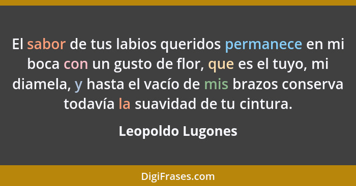 El sabor de tus labios queridos permanece en mi boca con un gusto de flor, que es el tuyo, mi diamela, y hasta el vacío de mis braz... - Leopoldo Lugones