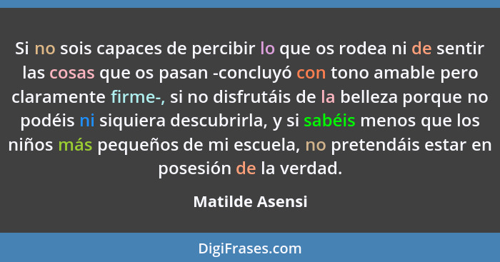 Si no sois capaces de percibir lo que os rodea ni de sentir las cosas que os pasan -concluyó con tono amable pero claramente firme-,... - Matilde Asensi