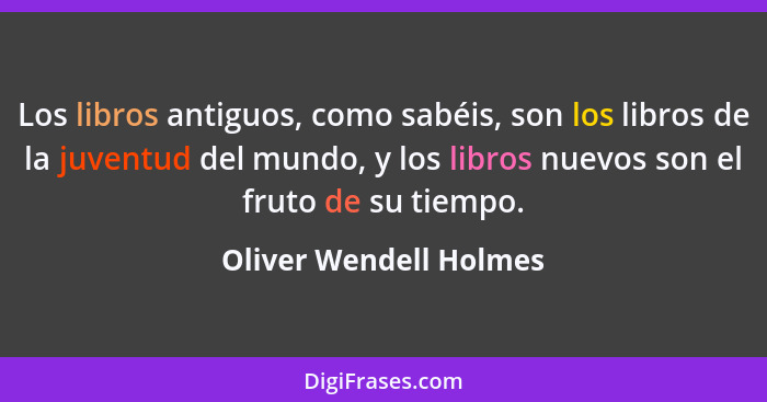 Los libros antiguos, como sabéis, son los libros de la juventud del mundo, y los libros nuevos son el fruto de su tiempo.... - Oliver Wendell Holmes