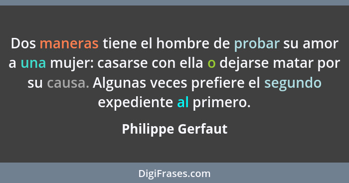 Dos maneras tiene el hombre de probar su amor a una mujer: casarse con ella o dejarse matar por su causa. Algunas veces prefiere el... - Philippe Gerfaut